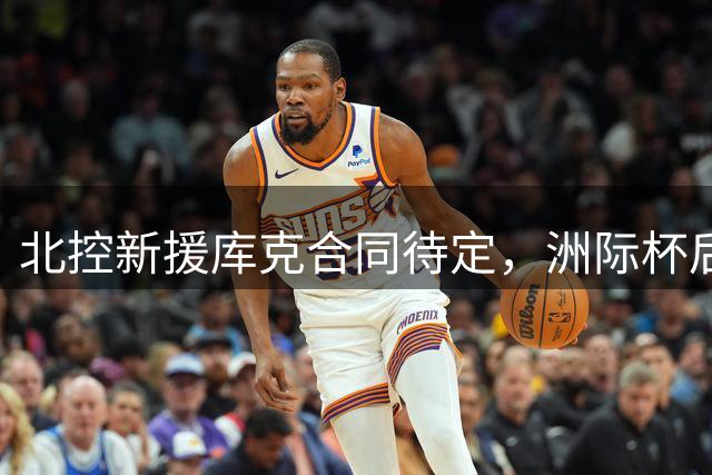 北控新援库克合同待定，洲际杯后揭晓去留